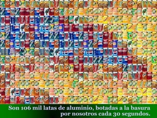 Son 106 mil latas de aluminio, botadas a la basura
por nosotros cada 30 segundos.
 