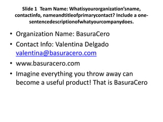 Slide 1 Team Name: Whatisyourorganization’sname,
 contactinfo, nameandtitleofprimarycontact? Include a one-
        sentencedescriptionofwhatyourcompanydoes.

• Organization Name: BasuraCero
• Contact Info: Valentina Delgado
  valentina@basuracero.com
• www.basuracero.com
• Imagine everything you throw away can
  become a useful product! That is BasuraCero
 