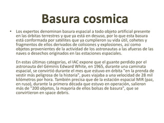 Basura cosmica
• Los expertos denominan basura espacial a todo objeto artificial presente
  en las órbitas terrestres y que ya está en desuso, por lo que esta basura
  está conformada por satélites que ya cumplieron su vida útil, cohetes y
  fragmentos de ellos derivados de colisiones y explosiones, así como
  objetos provenientes de la actividad de los astronautas a las afueras de las
  naves o desechos originados en las estaciones espaciales.
   En estas últimas categorías, el IAC expone que el guante perdido por el
   astronauta del Géminis Edward White, en 1965, durante una caminata
   espacial, se convirtió durante el mes que estuvo en órbita "en la prenda de
   vestir más peligrosa de la historia", pues viajaba a una velocidad de 28 mil
   kilómetros por hora. También precisa que de la estación espacial MIR (paz,
   en ruso), durante la primera década que estuvo en operación, salieron
   más de "200 objetos, la mayoría de ellos bolsas de basura", que se
   convirtieron en space debris.
 