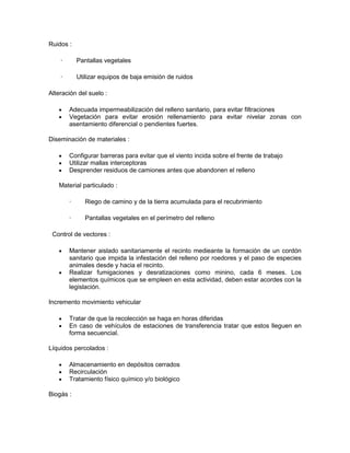 Ruidos :

    ·       Pantallas vegetales

    ·       Utilizar equipos de baja emisión de ruidos

Alteración del suelo :

        Adecuada impermeabilización del relleno sanitario, para evitar filtraciones
        Vegetación para evitar erosión rellenamiento para evitar nivelar zonas con
        asentamiento diferencial o pendientes fuertes.

Diseminación de materiales :

        Configurar barreras para evitar que el viento incida sobre el frente de trabajo
        Utilizar mallas interceptoras
        Desprender residuos de camiones antes que abandonen el relleno

   Material particulado :

        ·      Riego de camino y de la tierra acumulada para el recubrimiento

        ·      Pantallas vegetales en el perímetro del relleno

 Control de vectores :

        Mantener aislado sanitariamente el recinto medieante la formación de un cordón
        sanitario que impida la infestación del relleno por roedores y el paso de especies
        animales desde y hacia el recinto.
        Realizar fumigaciones y desratizaciones como minino, cada 6 meses. Los
        elementos químicos que se empleen en esta actividad, deben estar acordes con la
        legislación.

Incremento movimiento vehicular

        Tratar de que la recolección se haga en horas diferidas
        En caso de vehículos de estaciones de transferencia tratar que estos lleguen en
        forma secuencial.

Líquidos percolados :

        Almacenamiento en depósitos cerrados
        Recirculación
        Tratamiento físico químico y/o biológico

Biogás :
 