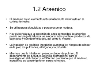 1.2 Arsénico El arsénico es un elemento natural altamente distribuido en la corteza terrestre.  Se utiliza para plaguicidas y para preservar madera. Hay evidencia que la ingestión de altos contenidos de arsénico puede ser perjudicial para las embarazadas y el feto (productos de bajo peso y con deformidades, asi como la muerte). La ingestión de arsénico inorgánico aumenta los riesgos de cáncer en la piel, los pulmones, el hígado y la próstata.  Mientras que la inhalación provoca cáncer de pulmón. El departamento de Salud, la agencia internacional para la investigación del cáncer y la EPA han precisado que el arsénico inorgánico es cancerígeno en seres humanos. 