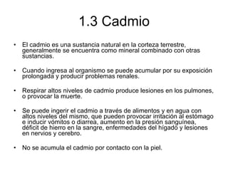 1.3 Cadmio El cadmio es una sustancia natural en la corteza terrestre, generalmente se encuentra como mineral combinado con otras sustancias.  Cuando ingresa al organismo se puede acumular por su exposición prolongada y producir problemas renales.  Respirar altos niveles de cadmio produce lesiones en los pulmones, o provocar la muerte.  Se puede ingerir el cadmio a través de alimentos y en agua con altos niveles del mismo, que pueden provocar irritación al estómago e inducir vómitos o diarrea, aumento en la presión sanguínea, déficit de hierro en la sangre, enfermedades del hígado y lesiones en nervios y cerebro.  No se acumula el cadmio por contacto con la piel. 
