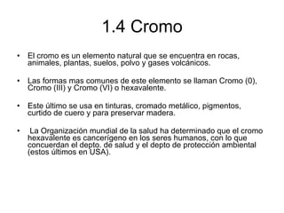 1.4 Cromo El cromo es un elemento natural que se encuentra en rocas, animales, plantas, suelos, polvo y gases volcánicos.  Las formas mas comunes de este elemento se llaman Cromo (0), Cromo (III) y Cromo (VI) o hexavalente.  Este último se usa en tinturas, cromado metálico, pigmentos, curtido de cuero y para preservar madera. La Organización mundial de la salud ha determinado que el cromo hexavalente es cancerígeno en los seres humanos, con lo que concuerdan el depto. de salud y el depto de protección ambiental (estos últimos en USA). 