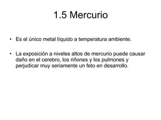 1.5 Mercurio Es el único metal líquido a temperatura ambiente.  La exposición a niveles altos de mercurio puede causar daño en el cerebro, los riñones y los pulmones y perjudicar muy seriamente un feto en desarrollo. 
