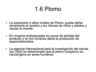 1.6 Plomo La exposición a altos niveles de Plomo, puede dañar seriamente el cerebro y los riñones de niños y adultos y causar la muerte.  En mujeres embarazadas es causa de pérdida del producto y en los hombres altera la producción de espermatozoides.  La agencia Internacional para la investigación del cáncer  (en USA) ha determinado que el plomo inorgánico es cancerígeno en seres humanos. 