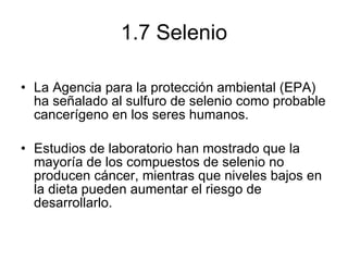 1.7 Selenio La Agencia para la protección ambiental (EPA) ha señalado al sulfuro de selenio como probable cancerígeno en los seres humanos. Estudios de laboratorio han mostrado que la mayoría de los compuestos de selenio no producen cáncer, mientras que niveles bajos en la dieta pueden aumentar el riesgo de desarrollarlo. 