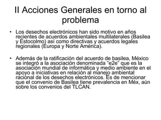 II Acciones Generales en torno al problema Los desechos electrónicos han sido motivo en años recientes de acuerdos ambientales multilaterales (Basilea y Estocolmo) así como directivas y acuerdos legales regionales (Europa y Norte América).  Además de la ratificación del acuerdo de basilea, México se integró a la asociación denominada “e2e” que es la asociación mundial de informática y medio ambiente en el apoyo a iniciativas en relación al manejo ambiental racional de los desechos electrónicos. Es de mencionar que el convenio de Basilea tiene prevalencia en Méx, aún sobre los convenios del TLCAN. 