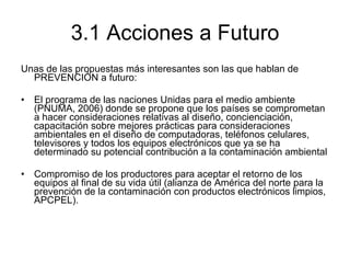 3.1 Acciones a Futuro Unas de las propuestas más interesantes son las que hablan de PREVENCIÓN a futuro: El programa de las naciones Unidas para el medio ambiente (PNUMA, 2006) donde se propone que los países se comprometan a hacer consideraciones relativas al diseño, concienciación, capacitación sobre mejores prácticas para consideraciones ambientales en el diseño de computadoras, teléfonos celulares, televisores y todos los equipos electrónicos que ya se ha determinado su potencial contribución a la contaminación ambiental  Compromiso de los productores para aceptar el retorno de los equipos al final de su vida útil (alianza de América del norte para la prevención de la contaminación con productos electrónicos limpios, APCPEL). 
