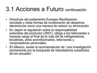 3.1 Acciones a Futuro  continuación Directivas del parlamento Europeo Reutilización, reciclado y otras formas de revaloración de desechos electrónicos como una manera de reducir su eliminación. En Japón la regulación sobre la responsabilidad extendida del productor (2001), obliga a los fabricantes a hacerse cargo al final de la vida útil de refrigeradores, lavadoras, aires acondicionados, televisores y computadoras personales. En México, existe la recomendación de “una investigación permanente por la búsqueda de retardadores substitutos de los actuales”. 