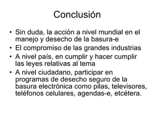Conclusión  Sin duda, la acción a nivel mundial en el manejo y desecho de la basura-e El compromiso de las grandes industrias A nivel país, en cumplir y hacer cumplir las leyes relativas al tema A nivel ciudadano, participar en programas de desecho seguro de la basura electrónica como pilas, televisores, teléfonos celulares, agendas-e, etcétera. 