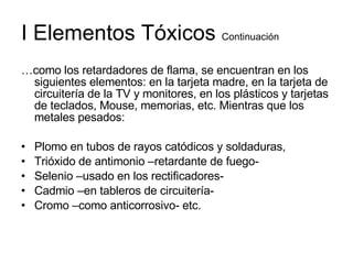 I Elementos Tóxicos  Continuación … como los retardadores de flama, se encuentran en los siguientes elementos: en la tarjeta madre, en la tarjeta de circuitería de la TV y monitores, en los plásticos y tarjetas de teclados, Mouse, memorias, etc. Mientras que los metales pesados: Plomo en tubos de rayos catódicos y soldaduras, Trióxido de antimonio –retardante de fuego- Selenio –usado en los rectificadores- Cadmio –en tableros de circuitería- Cromo –como anticorrosivo- etc. 
