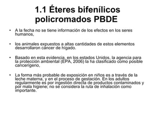 1.1 Éteres bifenílicos policromados PBDE   A la fecha no se tiene información de los efectos en los seres humanos, los animales expuestos a altas cantidades de estos elementos desarrollaron cáncer de hígado.  Basado en esta evidencia, en los estados Unidos, la agencia para la protección ambiental (EPA, 2006) la ha clasificado como posible cancerígeno,  La forma más probable de exposición en niños es a través de la leche materna, y en el proceso de gestación. En los adultos regularmente es por ingestión directa de productos contaminados y por mala higiene; no se considera la ruta de inhalación como importante. 