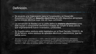 Definición.
 De acuerdo a la Organización para la Cooperación y el Desarrollo
Económico (OCDE) un desecho electrónico es todo dispositivo alimentado
por la energía eléctrica cuya vida útil haya culminado.
 La convención de Basilea por su parte define la chatarra electrónica como
todo equipo o componente electrónico incapaz de cumplir la tarea para la
que originariamente fueron inventados y producidos.
 En España estos residuos están legislados por el Real Decreto 110/2015, de
20 de febrero, sobre residuos de aparatos eléctricos y electrónicos, que los
define como:
 Aparatos eléctricos y electrónicos» o «AEE»: todos los aparatos que para funcionar debidamente
necesitan corriente eléctrica o campos electromagnéticos, y los aparatos necesarios para generar,
transmitir y medir tales corrientes y campos, que están destinados a utilizarse con una tensión nominal no
superior a 1.000 voltios en corriente alterna y 1.500 voltios en corriente continua.
 