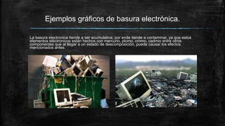 Ejemplos gráficos de basura electrónica.
La basura electronica tiende a ser acumulativa, por ende tiende a contaminar, ya que estos
elementos eléctronicos están hechos con mercurio, plomo, cromo, cadmio entre otros
componentes que al llegar a un estado de descomposición, puede causar los efectos
mencionados antes.
 