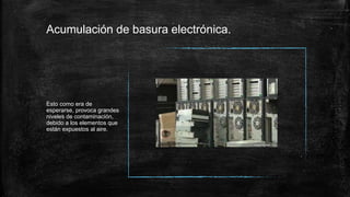 Acumulación de basura electrónica.
Esto como era de
esperarse, provoca grandes
niveles de contaminación,
debido a los elementos que
están expuestos al aire.
 