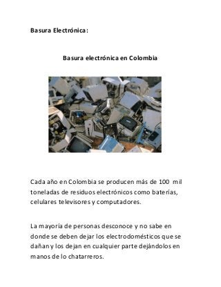 Basura Electrónica:


          Basura electrónica en Colombia




Cada año en Colombia se producen más de 100 mil
toneladas de residuos electrónicos como baterías,
celulares televisores y computadores.


La mayoría de personas desconoce y no sabe en
donde se deben dejar los electrodomésticos que se
dañan y los dejan en cualquier parte dejándolos en
manos de lo chatarreros.
 