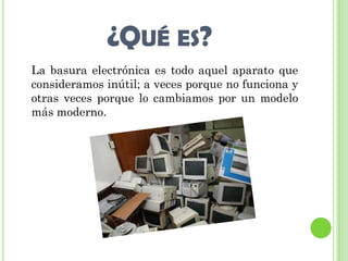 ¿QUÉ ES?
La basura electrónica es todo aquel aparato que
consideramos inútil; a veces porque no funciona y
otras veces porque lo cambiamos por un modelo
más moderno.
 