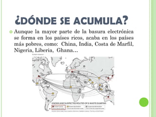 ¿DÓNDE SE ACUMULA?
   Aunque la mayor parte de la basura electrónica
    se forma en los países ricos, acaba en los países
    más pobres, como: China, India, Costa de Marfil,
    Nigeria, Liberia, Ghana…
 