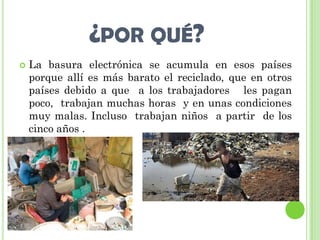 ¿POR QUÉ?
   La basura electrónica se acumula en esos países
    porque allí es más barato el reciclado, que en otros
    países debido a que a los trabajadores les pagan
    poco, trabajan muchas horas y en unas condiciones
    muy malas. Incluso trabajan niños a partir de los
    cinco años .
 