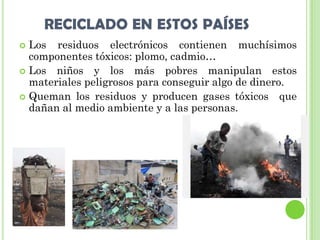 RECICLADO EN ESTOS PAÍSES
 Los residuos electrónicos contienen muchísimos
  componentes tóxicos: plomo, cadmio…
 Los niños y los más pobres manipulan estos
  materiales peligrosos para conseguir algo de dinero.
 Queman los residuos y producen gases tóxicos que
  dañan al medio ambiente y a las personas.
 