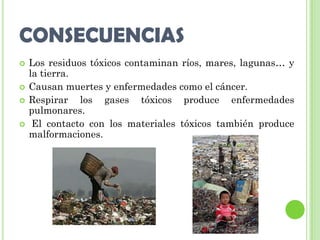 CONSECUENCIAS
   Los residuos tóxicos contaminan ríos, mares, lagunas… y
    la tierra.
   Causan muertes y enfermedades como el cáncer.
   Respirar los gases tóxicos produce enfermedades
    pulmonares.
    El contacto con los materiales tóxicos también produce
    malformaciones.
 