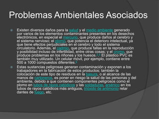 Problemas Ambientales Asociados




Existen diversos daños para la salud y el medio ambiente generado
por varios de los elementos contaminantes presentes en los desechos
electrónicos, en especial el mercurio, que produce daños al cerebro y
el sistema nervioso; el plomo, que potencia el deterioro intelectual, ya
que tiene efectos perjudiciales en el cerebro y todo el sistema
circulatorio. Además, el cadmio, que produce fallas en la reproducción
y posibilidad incluso de infertilidad, entre otras cosas; y el cromo, que
produce problemas en los riñones y los huesos.3.4 El plástico PVC es
también muy utilizado. Un celular móvil, por ejemplo, contiene entre
500 a 1000 compuestos diferentes.5
Estas sustancias peligrosas generan contaminación y exponen a los
trabajadores en la fabricación de estos productos; también la
colocación de este tipo de residuos en la basura, o al alcance de las
manos de cartoneros, es poner en riesgo la salud de las personas y del
ambiente, debido a que contienen componentes peligrosos como el
plomo en tubos de rayos catódicos y las soldaduras, arsénico en los
tubos de rayos catódicos más antiguos, trióxido de antimonio retar
dantes de fuego, etc.

 