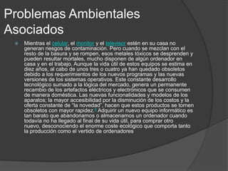 Problemas Ambientales
Asociados


Mientras el celular, el monitor y el televisor estén en su casa no
generan riesgos de contaminación. Pero cuando se mezclan con el
resto de la basura y se rompen, esos metales tóxicos se desprenden y
pueden resultar mortales, mucho disponen de algún ordenador en
casa y en el trabajo. Aunque la vida útil de estos equipos se estima en
diez años, al cabo de unos tres o cuatro ya han quedado obsoletos
debido a los requerimientos de los nuevos programas y las nuevas
versiones de los sistemas operativos. Este constante desarrollo
tecnológico sumado a la lógica del mercado, genera un permanente
recambio de los artefactos eléctricos y electrónicos que se consumen
de manera doméstica. Las nuevas funcionalidades y modelos de los
aparatos; la mayor accesibilidad por la disminución de los costos y la
oferta constante de “la novedad”, hacen que estos productos se tornen
obsoletos con mayor rapidez.6 Adquirir un nuevo equipo informático es
tan barato que abandonamos o almacenamos un ordenador cuando
todavía no ha llegado al final de su vida útil, para comprar otro
nuevo, desconociendo el enorme coste ecológico que comporta tanto
la producción como el vertido de ordenadores

 