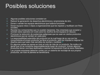 Posibles soluciones













Algunas posibles soluciones consisten en
Reducir la generación de desechos electrónicos y enamorarse de otro.
Donar o vender los equipos electrónicos que todavía funcionen.
Donar equipos rotos o viejos a organizaciones que los reparan y reutilizan con fines
sociales.
Reciclar los componentes que no puedan repararse. Hay empresas que acopian y
reciclan estos aparatos sin costo para los dueños de los equipos en desuso.
Promover la reducción de sustancias peligrosas que se usan en ciertos productos
electrónicos que se venden en cada país.
La responsabilidad extendida del productor en la cual luego de su uso por los
consumidores el propio productor se lleva el producto, esto los impulsa a mejorar los
diseños para que sean más sencillos de reciclar y reutilizar.10
En algunos países se piensa en todo el ciclo de vida de un producto. Se multa a la
gente que no se comporta responsablemente luego de consumir. Incluso algunos
productos tienen una tasa destinada a resolver la exposición final de esos materiales.
Las propias empresas deberían contar con un sistema de reciclaje de sus propios
productos, así todo el planeta se beneficiaria.

 