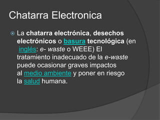 Chatarra Electronica


La chatarra electrónica, desechos
electrónicos o basura tecnológica (en
inglés: e- waste o WEEE) El
tratamiento inadecuado de la e-waste
puede ocasionar graves impactos
al medio ambiente y poner en riesgo
la salud humana.

 