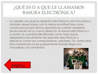 ¿QUÉ ES O A QUE LE LLAMAMOS
BASURA ELECTRÓNICA?
• La rapidez con que los aparatos electrónicos son innovados y
también desechados con la misma prontitud trae como
consecuencia que dichos aparatos se vuelven obsoletos
produciendo así un nuevo desecho: la basura electrónica o
e-waste, la cual está identificada como todo aquel
desperdicio proveniente de aparatos electrónicos o
eléctricos como son computadoras, celulares, TVs, entre otros.
Este material de no ser propiamente tratado llega a la
naturaleza y la contamina.

Menú

 