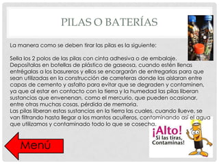 PILAS O BATERÍAS
La manera como se deben tirar las pilas es la siguiente:
Sella los 2 polos de las pilas con cinta adhesiva o de embalaje.
Deposítalas en botellas de plástico de gaseosa, cuando estén llenas
entrégalas a los basureros y ellos se encargarán de entregarlas para que
sean utilizadas en la construcción de carreteras donde las aislaran entre
capas de cemento y asfalto para evitar que se degraden y contaminen,
ya que al estar en contacto con la tierra y la humedad las pilas liberan
sustancias que envenenan, como el mercurio, que pueden ocasionar,
entre otras muchas cosas, pérdida de memoria.
Las pilas liberan estas sustancias en la tierra las cuales, cuando llueve, se
van filtrando hasta llegar a los mantos acuíferos, contaminando así el agua
que utilizamos y contaminado todo lo que se cosecha.

Menú

 