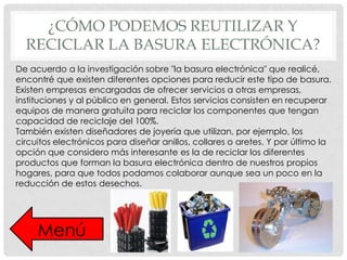 ¿CÓMO PODEMOS REUTILIZAR Y
RECICLAR LA BASURA ELECTRÓNICA?
De acuerdo a la investigación sobre "la basura electrónica" que realicé,
encontré que existen diferentes opciones para reducir este tipo de basura.
Existen empresas encargadas de ofrecer servicios a otras empresas,
instituciones y al público en general. Estos servicios consisten en recuperar
equipos de manera gratuita para reciclar los componentes que tengan
capacidad de reciclaje del 100%.
También existen diseñadores de joyería que utilizan, por ejemplo, los
circuitos electrónicos para diseñar anillos, collares o aretes. Y por último la
opción que considero más interesante es la de reciclar los diferentes
productos que forman la basura electrónica dentro de nuestros propios
hogares, para que todos podamos colaborar aunque sea un poco en la
reducción de estos desechos.

Menú

 