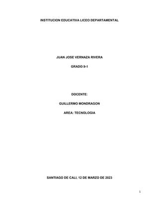 1
INSTITUCION EDUCATIVA LICEO DEPARTAMENTAL
JUAN JOSE VERNAZA RIVERA
GRADO:9-1
DOCENTE:
GUILLERMO MONDRAGON
AREA: TECNOLOGIA
SANTIAGO DE CALI, 12 DE MARZO DE 2023
 