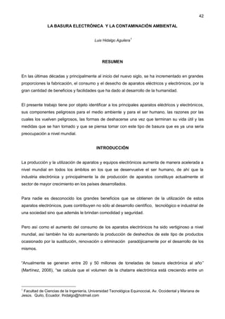 42
LA BASURA ELECTRÓNICA Y LA CONTAMINACIÓN AMBIENTAL
Luis Hidalgo Aguilera1
RESUMEN
En las últimas décadas y principalmente al inicio del nuevo siglo, se ha incrementado en grandes
proporciones la fabricación, el consumo y el desecho de aparatos eléctricos y electrónicos, por la
gran cantidad de beneficios y facilidades que ha dado al desarrollo de la humanidad.
El presente trabajo tiene por objeto identificar a los principales aparatos eléctricos y electrónicos,
sus componentes peligrosos para el medio ambiente y para el ser humano, las razones por las
cuales los vuelven peligrosos, las formas de deshacerse una vez que terminan su vida útil y las
medidas que se han tomado y que se piensa tomar con este tipo de basura que es ya una seria
preocupación a nivel mundial.
INTRODUCCIÓN
La producción y la utilización de aparatos y equipos electrónicos aumenta de manera acelerada a
nivel mundial en todos los ámbitos en los que se desenvuelve el ser humano, de ahí que la
industria electrónica y principalmente la de producción de aparatos constituye actualmente el
sector de mayor crecimiento en los países desarrollados.
Para nadie es desconocido los grandes beneficios que se obtienen de la utilización de estos
aparatos electrónicos, pues contribuyen no sólo al desarrollo científico, tecnológico e industrial de
una sociedad sino que además le brindan comodidad y seguridad.
Pero así como el aumento del consumo de los aparatos electrónicos ha sido vertiginoso a nivel
mundial, así también ha ido aumentando la producción de deshechos de este tipo de productos
ocasionado por la sustitución, renovación o eliminación paradójicamente por el desarrollo de los
mismos.
“Anualmente se generan entre 20 y 50 millones de toneladas de basura electrónica al año”
(Martínez, 2008), “se calcula que el volumen de la chatarra electrónica está creciendo entre un
1
Facultad de Ciencias de la Ingeniería, Universidad Tecnológica Equinoccial, Av. Occidental y Mariana de
Jesús. Quito, Ecuador. lhidalgo@hotmail.com
 