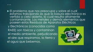 …
 El problema que nos preocupa y sobre el cual
estamos trabajando es que la basura electrónica es
vertida a cielo abierto, lo cual resulta altamente
contaminante. Los metales y demás elementos que
poseen estos Residuos de Aparatos Eléctricos
y Electrónicos (conocidos como
RAEE) son tóxicos y contaminan
el medio ambiente, perjudicando
el aire que respiramos, la tierra y
el agua que bebemos.
 