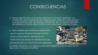 CONSECUENCIAS
 Basura electrónica y sus consecuencias en el medio ambiente. La
avalancha de innovaciones tecnológicas que surge día a día genera
una igual producción de residuos, resultantes del constante recambio
de equipos e insumos electrónicos a una velocidad cada vez mayor.
 Esta realidad por sí misma es alarmante,
pero la agrava el hecho de que muchos
de los componentes utilizados en la
fabricación de productos electrónicos son
altamente tóxicos: sustancias que degradan
el medio ambiente y en algunos casos son peligrosas para la salud de los
seres vivos, incluido el hombre.
 