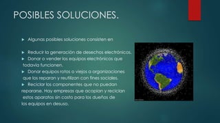 POSIBLES SOLUCIONES.
 Algunas posibles soluciones consisten en
 Reducir la generación de desechos electrónicos.
 Donar o vender los equipos electrónicos que
todavía funcionen.
 Donar equipos rotos o viejos a organizaciones
que los reparan y reutilizan con fines sociales.
 Reciclar los componentes que no puedan
repararse. Hay empresas que acopian y reciclan
estos aparatos sin costo para los dueños de
los equipos en desuso.
 