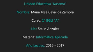 Unidad Educativa “Kasama”
Nombre: María José Cevallos Zamora
Curso: 1° BGU “A”
Lic.: Stalin Anzules
Materia: Informática Aplicada
Año Lectivo: 2016 - 2017
 