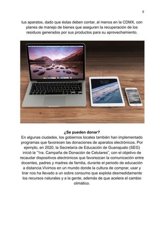 9
tus aparatos, dado que éstas deben contar, al menos en la CDMX, con
planes de manejo de bienes que aseguren la recuperación de los
residuos generados por sus productos para su aprovechamiento.
¿Se pueden donar?
En algunas ciudades, los gobiernos locales también han implementado
programas que favorecen las donaciones de aparatos electrónicos. Por
ejemplo, en 2020, la Secretaría de Educación de Guanajuato (SEG)
inició la “1ra. Campaña de Donación de Celulares”, con el objetivo de
recaudar dispositivos electrónicos que favorezcan la comunicación entre
docentes, padres y madres de familia, durante el periodo de educación
a distancia.Vivimos en un mundo donde la cultura de comprar, usar y
tirar nos ha llevado a un sobre consumo que explota desmedidamente
los recursos naturales y a la gente, además de que acelera el cambio
climático.
 