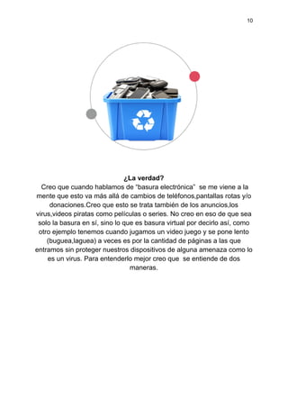 10
¿La verdad?
Creo que cuando hablamos de “basura electrónica” se me viene a la
mente que esto va más allá de cambios de teléfonos,pantallas rotas y/o
donaciones.Creo que esto se trata también de los anuncios,los
virus,videos piratas como películas o series. No creo en eso de que sea
solo la basura en sí, sino lo que es basura virtual por decirlo así, como
otro ejemplo tenemos cuando jugamos un video juego y se pone lento
(buguea,laguea) a veces es por la cantidad de páginas a las que
entramos sin proteger nuestros dispositivos de alguna amenaza como lo
es un virus. Para entenderlo mejor creo que se entiende de dos
maneras.
 