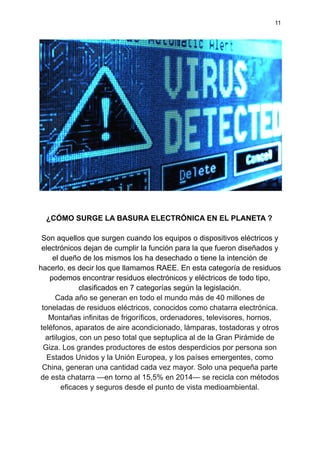 11
¿CÓMO SURGE LA BASURA ELECTRÓNICA EN EL PLANETA ?
Son aquellos que surgen cuando los equipos o dispositivos eléctricos y
electrónicos dejan de cumplir la función para la que fueron diseñados y
el dueño de los mismos los ha desechado o tiene la intención de
hacerlo, es decir los que llamamos RAEE. En esta categoría de residuos
podemos encontrar residuos electrónicos y eléctricos de todo tipo,
clasificados en 7 categorías según la legislación.
Cada año se generan en todo el mundo más de 40 millones de
toneladas de residuos eléctricos, conocidos como chatarra electrónica.
Montañas infinitas de frigoríficos, ordenadores, televisores, hornos,
teléfonos, aparatos de aire acondicionado, lámparas, tostadoras y otros
artilugios, con un peso total que septuplica al de la Gran Pirámide de
Giza. Los grandes productores de estos desperdicios por persona son
Estados Unidos y la Unión Europea, y los países emergentes, como
China, generan una cantidad cada vez mayor. Solo una pequeña parte
de esta chatarra —en torno al 15,5% en 2014— se recicla con métodos
eficaces y seguros desde el punto de vista medioambiental.
 