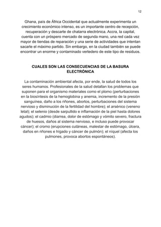 12
Ghana, país de África Occidental que actualmente experimenta un
crecimiento económico intenso, es un importante centro de recepción,
recuperación y descarte de chatarra electrónica. Accra, la capital,
cuenta con un próspero mercado de segunda mano, una red cada vez
mayor de tiendas de reparación y una serie de actividades que intentan
sacarle el máximo partido. Sin embargo, en la ciudad también se puede
encontrar un enorme y contaminado vertedero de este tipo de residuos.
CUALES SON LAS CONSECUENCIAS DE LA BASURA
ELECTRÓNICA
La contaminación ambiental afecta, por ende, la salud de todos los
seres humanos. Profesionales de la salud detallan los problemas que
suponen para el organismo materiales como el plomo (perturbaciones
en la biosíntesis de la hemoglobina y anemia, incremento de la presión
sanguínea, daño a los riñones, abortos, perturbaciones del sistema
nervioso y disminución de la fertilidad del hombre); el arsénico (veneno
letal); el selenio (desde sarpullido e inflamación de la piel hasta dolores
agudos); el cadmio (diarrea, dolor de estómago y vómito severo, fractura
de huesos, daños al sistema nervioso, e incluso puede provocar
cáncer); el cromo (erupciones cutáneas, malestar de estómago, úlcera,
daños en riñones e hígado y cáncer de pulmón); el níquel (afecta los
pulmones, provoca abortos espontáneos).
 
