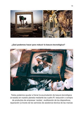 14
¿Qué podemos hacer para reducir la basura tecnológica?
Todos podemos ayudar a frenar la acumulación de basura tecnológica
(e-waste) en nuestro planeta mediante las cuatro R: reducción o compra
de productos de empresas ‘verdes’, reutilización de los dispositivos,
reparación (a través de los servicios de asistencia técnica de las marcas
 