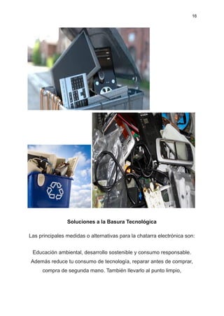 16
Soluciones a la Basura Tecnológica
Las principales medidas o alternativas para la chatarra electrónica son:
Educación ambiental, desarrollo sostenible y consumo responsable.
Además reduce tu consumo de tecnología, reparar antes de comprar,
compra de segunda mano. También llevarlo al punto limpio,
 