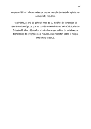 17
responsabilidad del mercado o productor, cumplimiento de la legislación
ambiental y reciclaje.
Finalmente, al año se generan más de 50 millones de toneladas de
aparatos tecnológicos que se convierten en chatarra electrónica; siendo
Estados Unidos y China los principales responsables de esta basura
tecnológica de ordenadores o móviles, que impactan sobre el medio
ambiente y la salud.
 