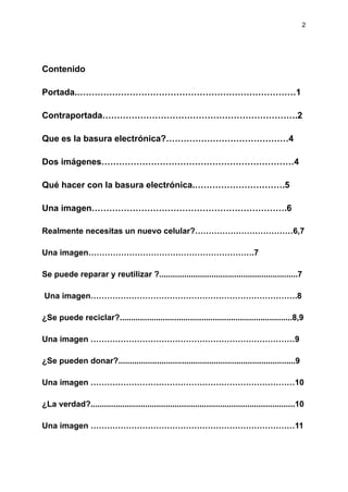2
Contenido
Portada.…………………………………………………………………1
Contraportada………………………………………………………….2
Que es la basura electrónica?……………………………………4
Dos imágenes…………………………………………………………4
Qué hacer con la basura electrónica.………………………….5
Una imagen………………………………………………………….6
Realmente necesitas un nuevo celular?………………………………6,7
Una imagen…………………………………………………….7
Se puede reparar y reutilizar ?.............................................................7
Una imagen………………………………………………………………….8
¿Se puede reciclar?............................................................................8,9
Una imagen …………………………………………………………………9
¿Se pueden donar?..............................................................................9
Una imagen …………………………………………………………………10
¿La verdad?..........................................................................................10
Una imagen …………………………………………………………………11
 