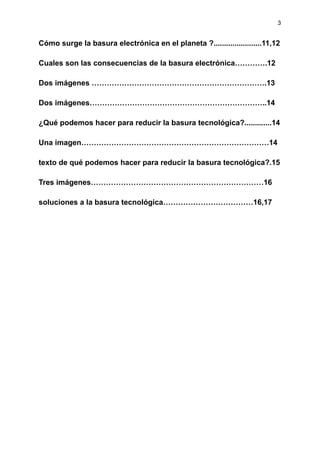 3
Cómo surge la basura electrónica en el planeta ?.......................11,12
Cuales son las consecuencias de la basura electrónica………….12
Dos imágenes …………………………………………………………….13
Dos imágenes……………………………………………………………..14
¿Qué podemos hacer para reducir la basura tecnológica?.............14
Una imagen…………………………………………………………………14
texto de qué podemos hacer para reducir la basura tecnológica?.15
Tres imágenes……………………………………………………………16
soluciones a la basura tecnológica………………………………16,17
 