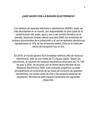 5
¿QUÉ HACER CON LA BASURA ELECTRÓNICA?
Los residuos de aparatos eléctricos y electrónicos (RAEE), cada vez
más abundantes en el mundo, son responsables en gran parte de la
contaminación del suelo, agua y aire y del cambio climático en el
planeta. Naciones Unidas calcula que para 2040, las emisiones de
carbono provenientes de la producción y el uso de aparatos electrónicos
representarán el 14% de las emisiones totales. Esto es la mitad del
sector de transporte hoy en día.
En 2019, el mundo generó 53,6 toneladas métricas (Mt) de residuos
electrónicos, esto es una media de 7,3 kg per cápita. Según las
previsiones, el volumen de residuos electrónicos alcanzará los 74,7 Mt
de aquí a 2030, de acuerdo con el Observatorio Mundial de los
Residuos Electrónicos 2020. Este aumento progresivo se debe
principalmente al incremento de las tasas de consumo de aparatos
electrónicos, los cortos ciclos de vida y las escasas opciones de
reparación. Revirtamos este impacto haciéndote las siguientes
preguntas:
 