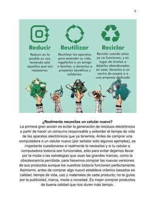 6
¿Realmente necesitas un celular nuevo?
La primera gran acción es evitar la generación de residuos electrónicos
a partir de hacer un consumo responsable y extender el tiempo de vida
de los aparatos electrónicos que ya tenemos. Antes de comprar una
computadora o un celular nuevo (por señalar solo algunos ejemplos), es
importante cuestionarse si realmente lo necesitas y si tu celular o
computadora todavía son funcionales, esto para evitar dejarnos llevar
por la moda o las estrategias que usan las grandes marcas, como la
obsolescencia percibida, para hacernos comprar las nuevas versiones
de sus productos aunque los nuestros todavía funcionen perfectamente.
Asimismo, antes de comprar algo nuevo establece criterios basados en
calidad, tiempo de vida, uso y materiales de cada producto; no te guíes
por la publicidad, marca, moda o novedad. Es mejor comprar productos
de buena calidad que nos duren más tiempo.
 