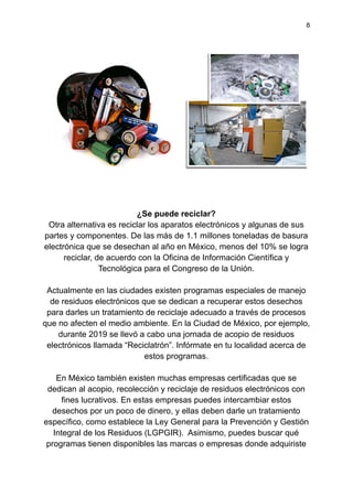 8
¿Se puede reciclar?
Otra alternativa es reciclar los aparatos electrónicos y algunas de sus
partes y componentes. De las más de 1.1 millones toneladas de basura
electrónica que se desechan al año en México, menos del 10% se logra
reciclar, de acuerdo con la Oficina de Información Científica y
Tecnológica para el Congreso de la Unión.
Actualmente en las ciudades existen programas especiales de manejo
de residuos electrónicos que se dedican a recuperar estos desechos
para darles un tratamiento de reciclaje adecuado a través de procesos
que no afecten el medio ambiente. En la Ciudad de México, por ejemplo,
durante 2019 se llevó a cabo una jornada de acopio de residuos
electrónicos llamada “Reciclatrón”. Infórmate en tu localidad acerca de
estos programas.
En México también existen muchas empresas certificadas que se
dedican al acopio, recolección y reciclaje de residuos electrónicos con
fines lucrativos. En estas empresas puedes intercambiar estos
desechos por un poco de dinero, y ellas deben darle un tratamiento
específico, como establece la Ley General para la Prevención y Gestión
Integral de los Residuos (LGPGIR). Asimismo, puedes buscar qué
programas tienen disponibles las marcas o empresas donde adquiriste
 